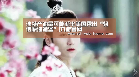 沙特产油量可能减半美国秀出“祖传原油储备”|九游官网(图4) 九游APP下载